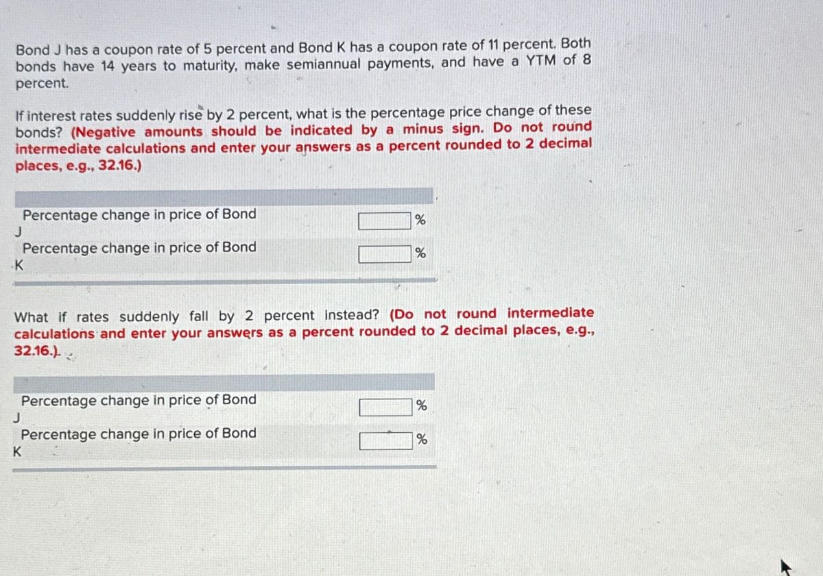 Bond J has a coupon rate of 5 percent and Bond K has a coupon rate of 11 percent. Both
bonds have 14 years to maturity, make semiannual payments, and have a YTM of 8
percent.
If interest rates suddenly rise by 2 percent, what is the percentage price change of these
bonds? (Negative amounts should be indicated by a minus sign. Do not round
intermediate calculations and enter your answers as a percent rounded to 2 decimal
places, e.g., 32.16.)
Percentage change in price of Bond
Percentage change in price of Bond
J
K
Percentage change in price of Bond
Percentage change in price of Bond
J
What if rates suddenly fall by 2 percent instead? (Do not round intermediate
calculations and enter your answers as a percent rounded to 2 decimal places, e.g.,
32.16.).
%
K
%
%
%