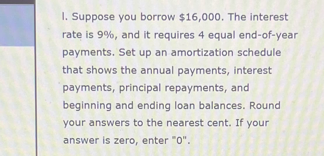 1. Suppose you borrow $16,000. The interest
rate is 9%, and it requires 4 equal end-of-year
payments. Set up an amortization schedule
that shows the annual payments, interest
payments, principal repayments, and
beginning and ending loan balances. Round
your answers to the nearest cent. If your
answer is zero, enter "0".