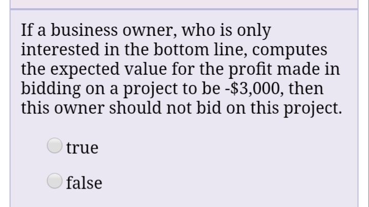 If a business owner, who is only
interested in the bottom line, computes
the expected value for the profit made in
bidding on a project to be -$3,000, then
this owner should not bid on this project.
O true
O false
