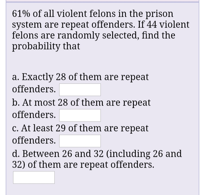 61% of all violent felons in the prison
system are repeat offenders. If 44 violent
felons are randomly selected, find the
probability that
a. Exactly 28 of them are repeat
offenders.
b. At most 28 of them are repeat
offenders.
c. At least 29 of them are repeat
offenders.
d. Between 26 and 32 (including 26 and
32) of them are repeat offenders.
