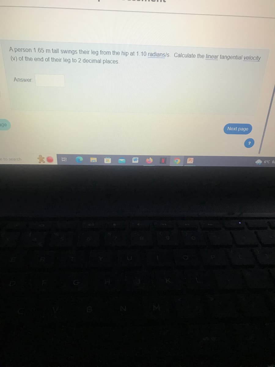 age
A person 1.65 m tall swings their leg from the hip at 1.10 radians/s. Calculate the linear tangential velocity
(v) of the end of their leg to 2 decimal places.
Answer:
e to search
to #
N
O
P
Next page
?
6°C R