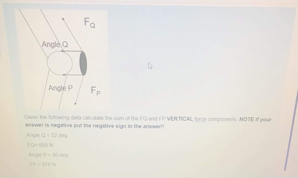 Angle Q
Angle P
Fo
Angle P = 80 deg
FP = 878 N
Fp
Given the following data calculate the sum of the FQ and FP VERTICAL force components. NOTE if your
answer is negative put the negative sign in the answer!!
Angle Q = 52 deg
FQ=698 N