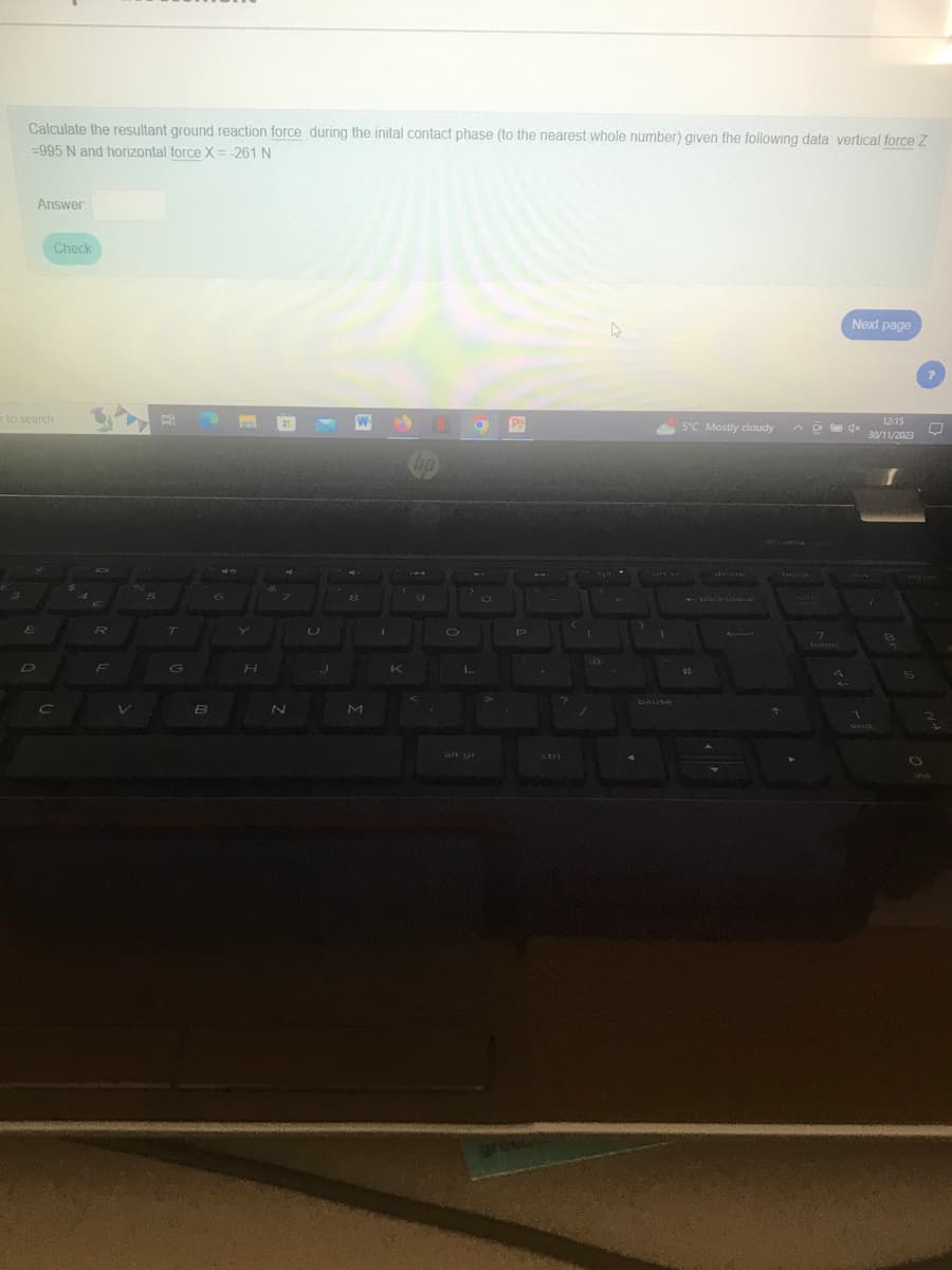 Calculate the resultant ground reaction force during the inital contact phase (to the nearest whole number) given the following data vertical force Z
=995 N and horizontal force X = -261 N
Answer
e to search
E
D
Check
C
R
F
V
Bi
T
G
St
6
B
H
N
J
8
M
L
O
P₂
P
?
ctri
greeus
/
3
pause
5°C Mostly cloudy
#
lock
7
home
4
Next page
1
12:15
30/11/2023
8