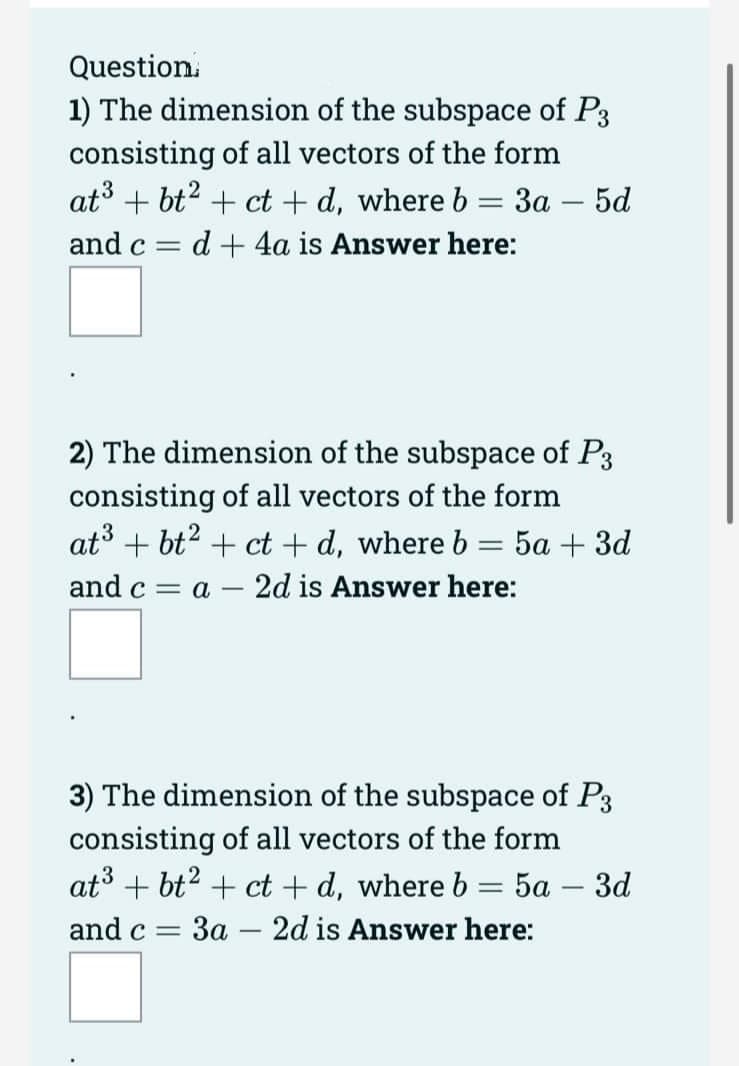 Question
1) The dimension of the subspace of P3
consisting of all vectors of the form
at³ +bt² + ct+d, where b = 3a - 5d
and c
d+ 4a is Answer here:
-
2) The dimension of the subspace of P3
consisting of all vectors of the form
at³+bt² + ct+d, where b = 5a + 3d
and c = a 2d is Answer here:
3) The dimension of the subspace of P3
consisting of all vectors of the form
at³+bt2 + ct+d, where b = 5a - 3d
and c = 3a 2d is Answer here:
-