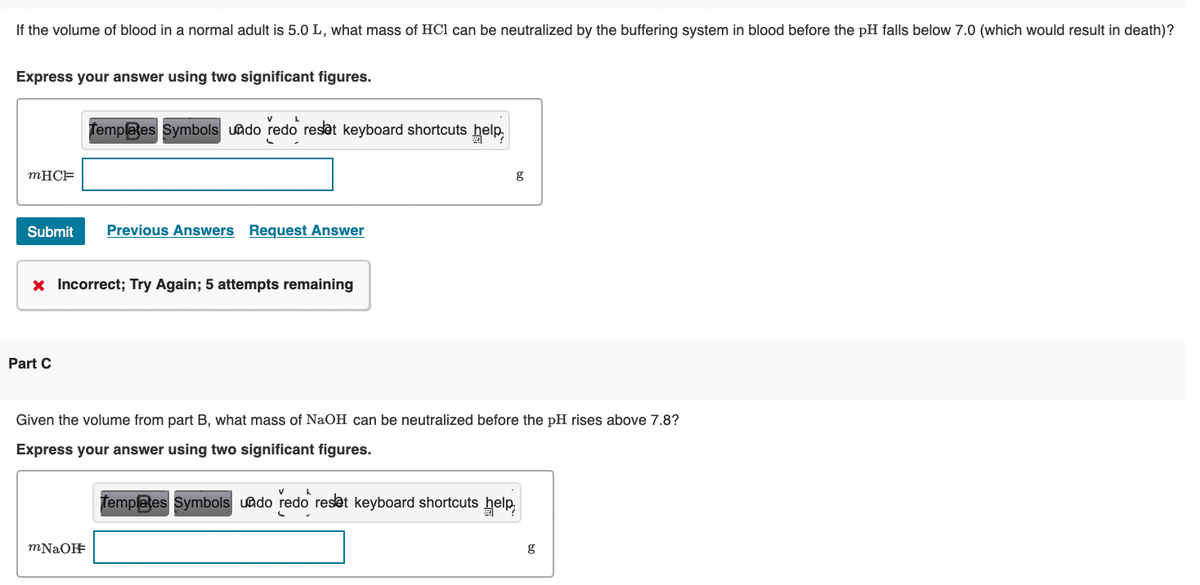 If the volume of blood in a normal adult is 5.0 L, what mass of HCl can be neutralized by the buffering system in blood before the pH falls below 7.0 (which would result in death)?
Express your answer using two significant figures.
Templates Symbols uado redo resat keyboard shortcuts help
MHCF
Submit
Previous Answers Request Answer
x Incorrect; Try Again; 5 attempts remaining
Part C
Given the volume from part B, what mass of NaOH can be neutralized before the pH rises above 7.8?
Express your answer using two significant figures.
Templaes Symbols uado redo reset keyboard shortcuts help
mNaOF
g
