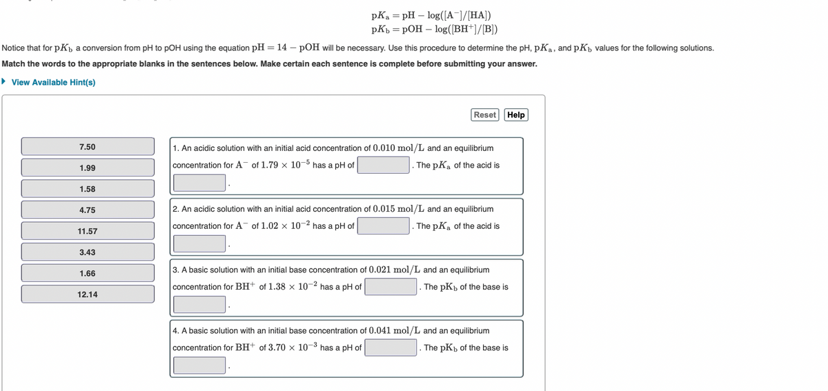 pKa = pH – log([A¯]/[HA])
pKp = pOH – log([BH+]/[B])
Notice that for pKp a conversion from pH to pOH using the equation pH = 14 – pOH will be necessary. Use this procedure to determine the pH, pKa, and pKp values for the following solutions.
Match the words to the appropriate blanks in the sentences below. Make certain each sentence is complete before submitting your answer.
• View Available Hint(s)
Reset
Help
7.50
1. An acidic solution with an initial acid concentration of 0.010 mol/L and an equilibrium
1.99
concentration for A- of 1.79 × 10¬
has a pH of
. The pKa of the acid is
1.58
4.75
2. An acidic solution with an initial acid concentration of 0.015 mol/L and an equilibrium
concentration for A- of 1.02 × 10-2 has a pH of
The pKa of the acid is
11.57
3.43
3. A basic solution with an initial base concentration of 0.021 mol/L and an equilibrium
1.66
concentration for BH+ of 1.38 × 10¬2 has a pH of
. The pKb of the base is
12.14
4. A basic solution with an initial base concentration of 0.041 mol/L and an equilibrium
concentration for BH† of 3.70 × 10–3
has a pH of
The pKp of the base is
