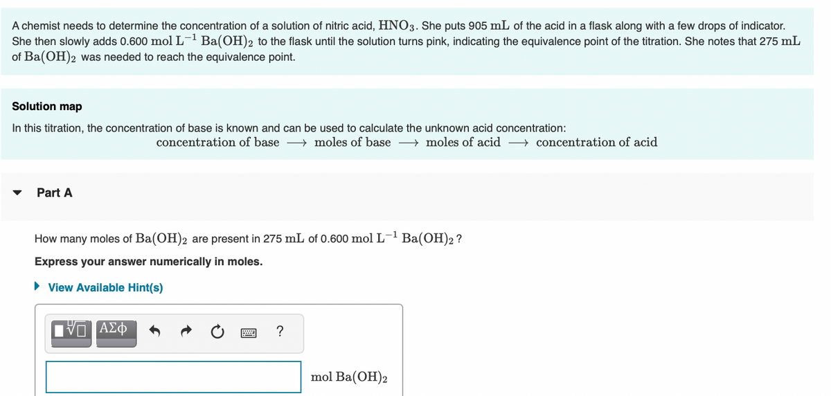 A chemist needs to determine the concentration of a solution of nitric acid, HNO3. She puts 905 mL of the acid in a flask along with a few drops of indicator.
She then slowly adds 0.600 mol L- Ba(OH)2 to the flask until the solution turns pink, indicating the equivalence point of the titration. She notes that 275 mL
of Ba(OH)2 was needed to reach the equivalence point.
Solution map
In this titration, the concentration of base is known and can be used to calculate the unknown acid concentration:
concentration of base → moles of base → moles of acid > concentration of acid
Part A
How many moles of Ba(OH)2 are present in 275 mL of 0.600 mol L-' Ba(OH)2 ?
Express your answer numerically in moles.
• View Available Hint(s)
?
mol Ba(OH)2
