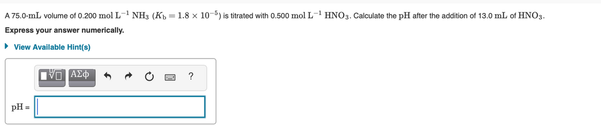 A 75.0-mL volume of 0.200 mol L-1 NH3 (Kp = 1.8 × 10-5) is titrated with 0.500 mol L' HNO3. Calculate the pH after the addition of 13.0 mL of HNO3.
Express your answer numerically.
• View Available Hint(s)
να ΑΣΦ
pH
