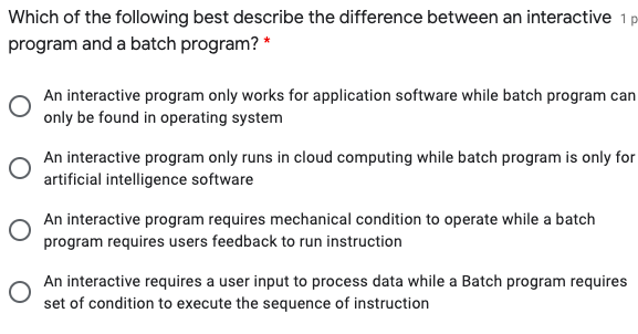 Which of the following best describe the difference between an interactive 1p
program and a batch program? *
An interactive program only works for application software while batch program can
only be found in operating system
An interactive program only runs in cloud computing while batch program is only for
artificial intelligence software
An interactive program requires mechanical condition to operate while a batch
program requires users feedback to run instruction
An interactive requires a user input to process data while a Batch program requires
set of condition to execute the sequence of instruction
