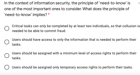 In the context of information security, the principle of 'need-to-know' is
one of the most important ones to consider. What does the principle of
'need-to-know' implies? *
Critical tasks can only be completed by at least two individuals, so that collusion is
needed to be able to commit fraud.
Users should have access to only the information that is needed to perform their
tasks.
Users should be assigned with a minimum level of access rights to perform their
tasks.
O Users should be assigned only temporary access rights to perform their tasks.
