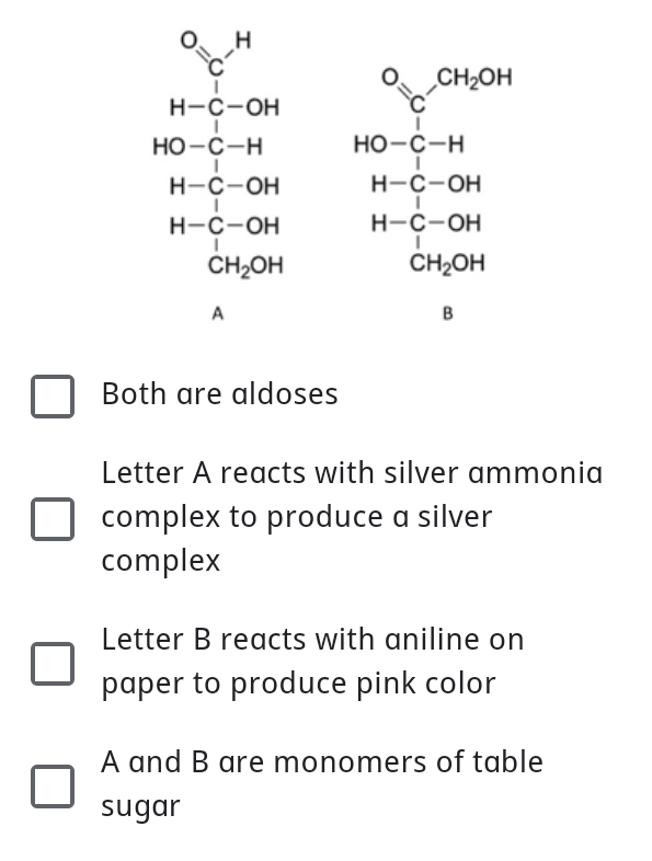 CH2OH
н-с-он
Но-с-н
Но-с-н
н-с-он
н-с-он
H-C-OH
H-C-OH
CH2OH
CH2OH
A
B
Both are aldoses
Letter A reacts with silver ammonia
complex to produce a silver
complex
Letter B reacts with aniline on
paper to produce pink color
A
A and B are monomers of table
sugar

