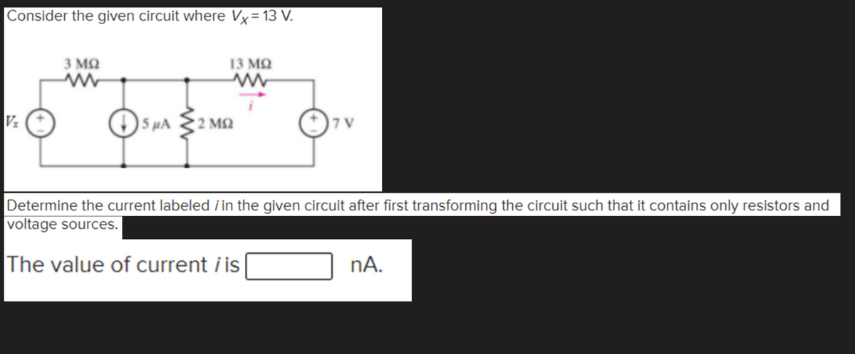 |Consider the given circuit where Vx=13 V.
3 MQ
13 MQ
O 5 HA
2 M2
| 7 V
Determine the current labeled i in the given circuit after first transforming the circuit such that it contains only resistors and
voltage sources.
The value of current i is
nA.
