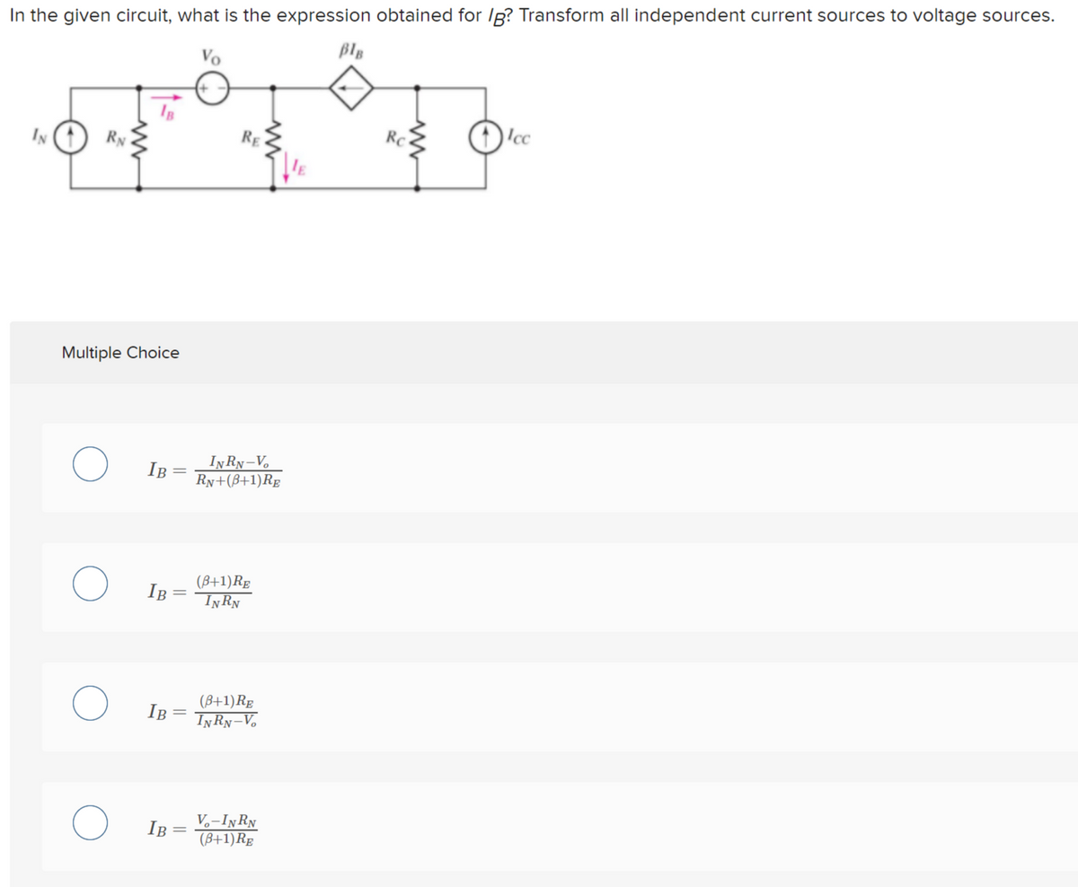 In the given circuit, what is the expression obtained for Ig? Transform all independent current sources to voltage sources.
BlB
Vo
RE
RC
Icc
IN
RN
Multiple Choice
INRN-V
IB
Ry+(B+1)Rg
(B+1)Rg
IŅRN
IB
IB =
(B+1)Rg
INRN-V,
V.-INRN
(B+1)Rg
IB
