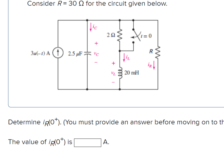 Consider R= 30 Q for the circuit given below.
lic
22
1= 0
R
3u(-t) A (1) 2.5 µF vc
iR
VL.
20 mH
Determine iRO"). (You must provide an answer before moving on to th
A.
The value of ipO*) is
rell
