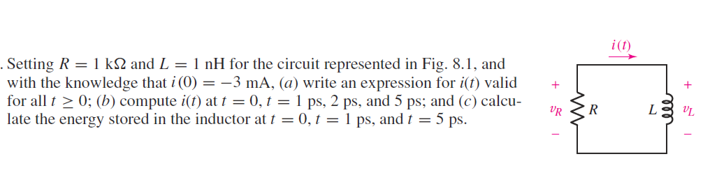i(t)
. Setting R = 1 k2 and L = 1 nH for the circuit represented in Fig. 8.1, and
with the knowledge that i (0) = -3 mA, (a) write an expression for i(f) valid
for all t > 0; (b) compute i(t) at t = 0, t = 1 ps, 2 ps, and 5 ps; and (c) calcu-
late the energy stored in the inductor at t = 0, t = 1 ps, and t = 5 ps.
+
VR
R
L
ele
