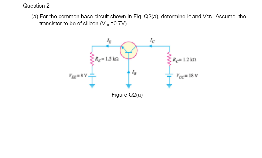 Question 2
(a) For the common base circuit shown in Fig. Q2(a), determine Ic and VcB. Assume the
transistor to be of silicon (VBE=0.7V).
Ig
Ic
R=1.5 kn
Rc=1.2 kn
Ver=8V.
Vcc= 18 v
Figure Q2(a)
