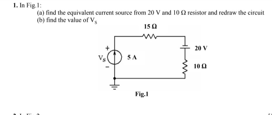 1. In Fig.1:
(a) find the equivalent current source from 20 V and 10 Q resistor and redraw the circuit
(b) find the value of Vs
15 Q
20 V
Vs
5 A
10 Q
Fig.1
