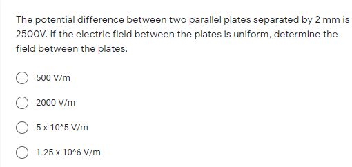 The potential difference between two parallel plates separated by 2 mm is
2500V. If the electric field between the plates is uniform, determine the
field between the plates.
500 V/m
2000 V/m
5 x 10^5 V/m
1.25 x 10*6 V/m
