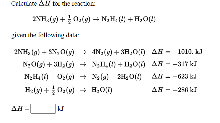 Calculate AH for the reaction:
2NH3 (g) + O2(g) → N2H4 (1) + H2O(1)
given the following data:
2NH3 (g) + 3N20(g) → 4N2(g) + 3H2O(1) AH = –1010. kJ
N20(g) + 3H2 (9) → N¿H4(1)+H2O(1) AH = -317 kJ
N2H4 (1) + O2 (g) → N2(g)+ 2H2O(1)
AH = -623 kJ
H2 (9) + 02 (9) → H2O(1)
AH = -286 kJ
ΔΗ -
kJ
