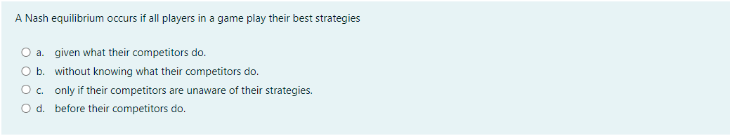 A Nash equilibrium occurs if all players in a game play their best strategies
O a.
given what their competitors do.
O b. without knowing what their competitors do.
O c. only if their competitors are unaware of their strategies.
O d. before their competitors do.
