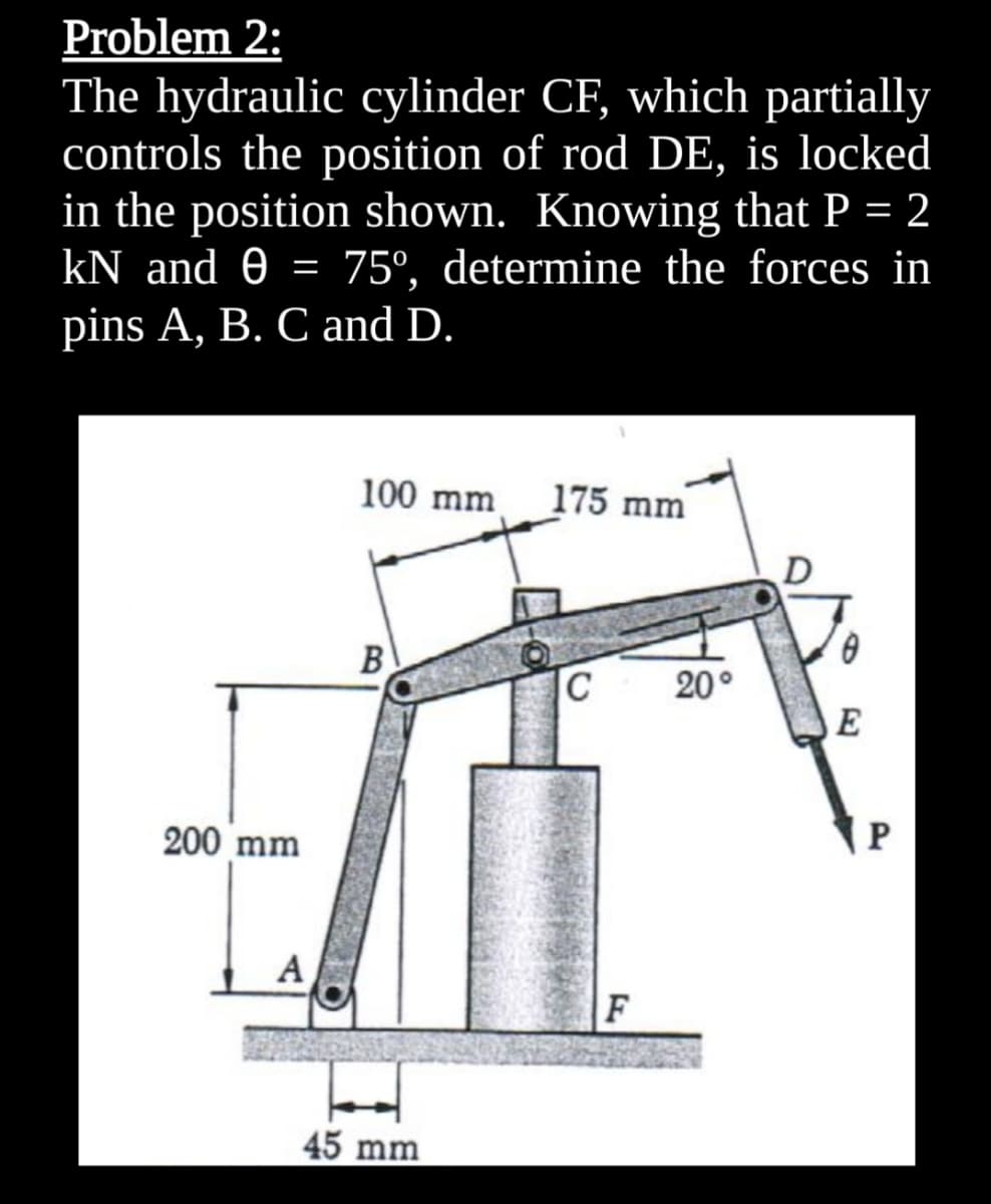 Problem 2:
The hydraulic cylinder CF, which partially
controls the position of rod DE, is locked
in the position shown. Knowing that P = 2
kN and 0 = 75°, determine the forces in
pins A, B. C and D.
100 mm
175 mm
D
B
C
20°
200 mm
A
F
45 mm
