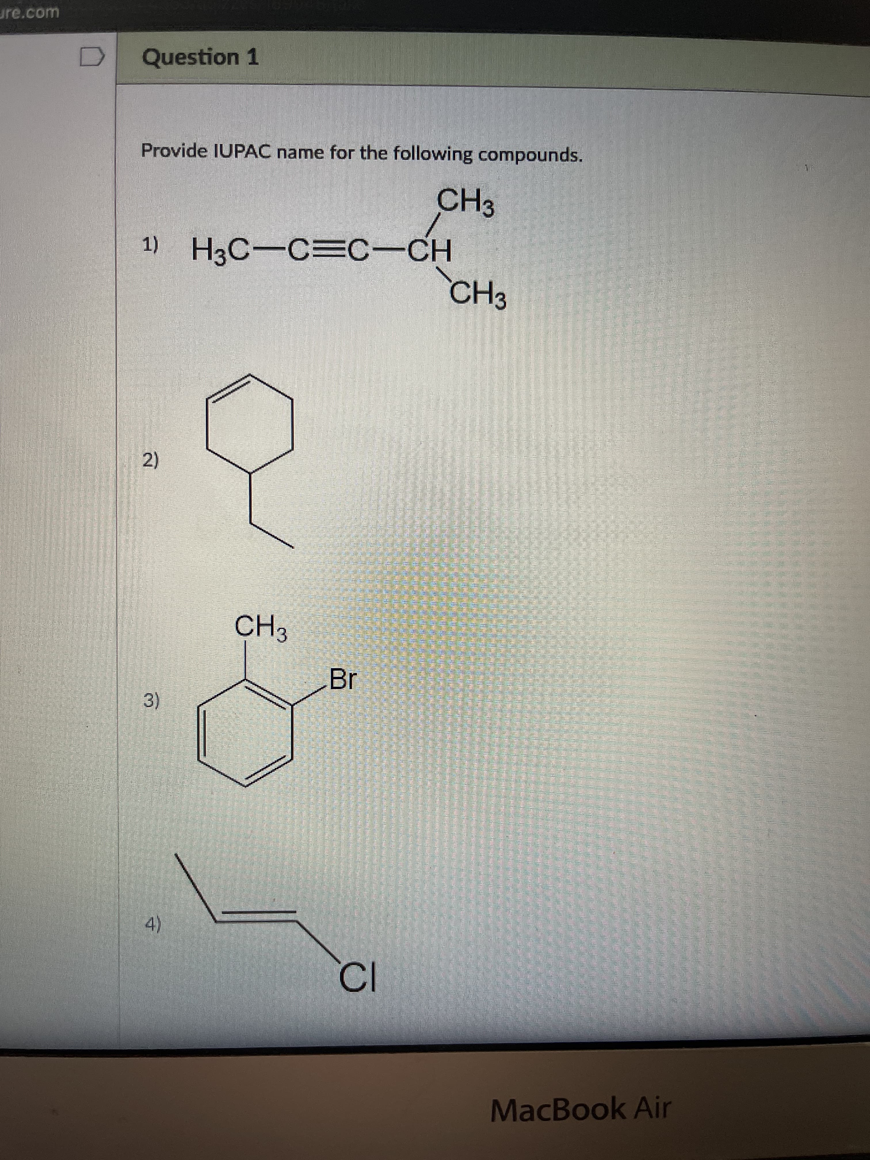 BY
3)
守
ure.com
Question 1
Provide IUPAC name for the following compounds.
CH3
H3C-C=C-CH
CH3
2)
CH3
4)
MacBook Air
