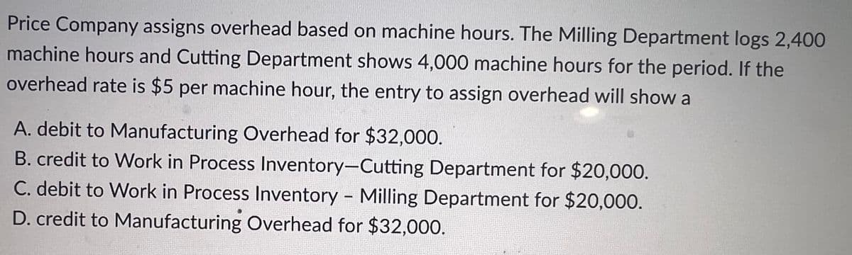 Price Company assigns overhead based on machine hours. The Milling Department logs 2,400
machine hours and Cutting Department shows 4,000 machine hours for the period. If the
overhead rate is $5 per machine hour, the entry to assign overhead will show a
A. debit to Manufacturing Overhead for $32,000.
B. credit to Work in Process Inventory-Cutting Department for $20,000.
C. debit to Work in Process Inventory - Milling Department for $20,000.
D. credit to Manufacturing Overhead for $32,000.