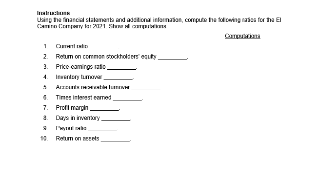 Instructions
Using the financial statements and additional information, compute the following ratios for the El
Camino Company for 2021. Show all computations.
Computations
1. Current ratio
2. Return on common stockholders' equity
3.
Price-earnings ratio
4.
Inventory turnover
5. Accounts receivable turnover
6.
Times interest earned
7.
Profit margin
8.
Days in inventory
9.
Payout ratio
10. Return on assets