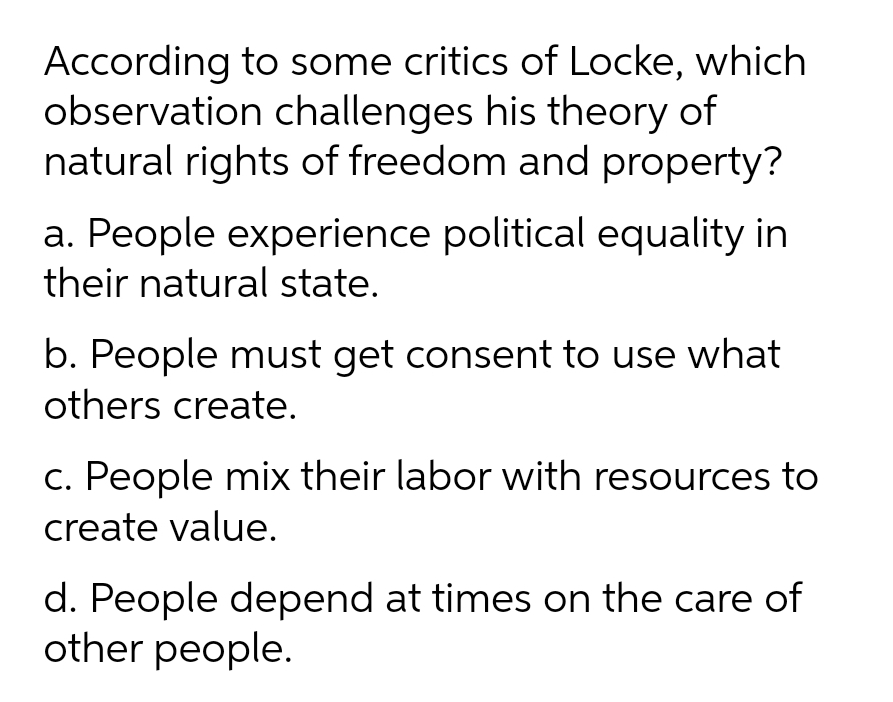 According to some critics of Locke, which
observation challenges his theory of
natural rights of freedom and property?
a. People experience political equality in
their natural state.
b. People must get consent to use what
others create.
c. People mix their labor with resources to
create value.
d. People depend at times on the care of
other people.
