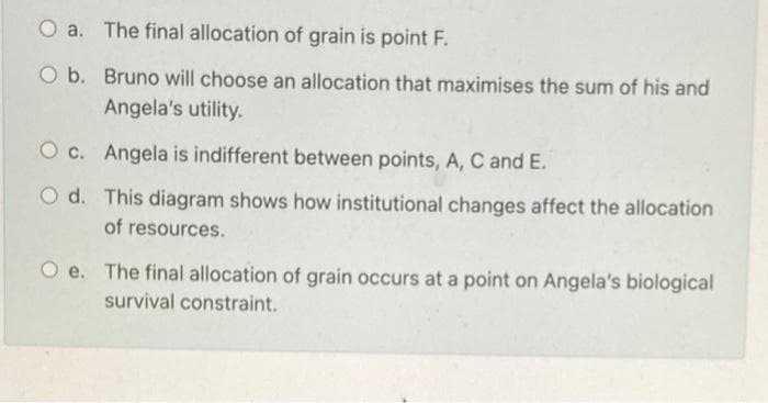 O a. The final allocation of grain is point F.
O b. Bruno will choose an allocation that maximises the sum of his and
Angela's utility.
Oc.
Angela is indifferent between points, A, C and E.
Od.
This diagram shows how institutional changes affect the allocation
of resources.
O e. The final allocation of grain occurs at a point on Angela's biological
survival constraint.