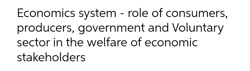 Economics system - role of consumers,
producers, government and Voluntary
sector in the welfare of economic
stakeholders