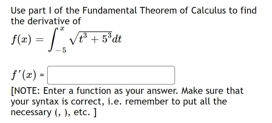 Use part I of the Fundamental Theorem of Calculus to find
the derivative of
f(x) = / VF +
t3 + 5°dt
- 5
f'(x) =
[NOTE: Enter a function as your answer. Make sure that
your syntax is correct, i.e. remember to put all the
necessary (, ), etc. ]
