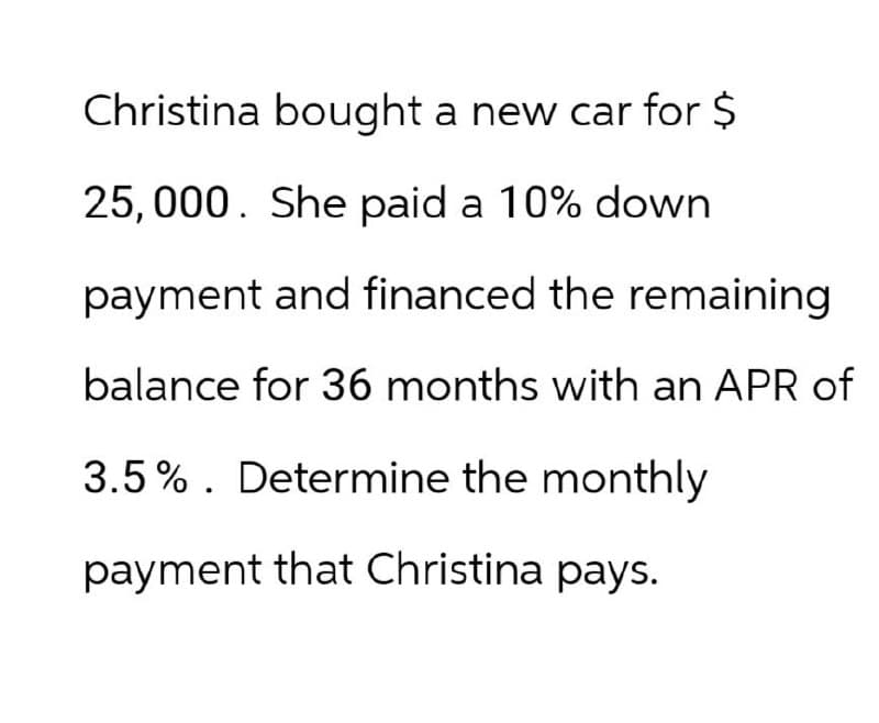 Christina bought a new car for $
25,000. She paid a 10% down
payment and financed the remaining
balance for 36 months with an APR of
3.5%. Determine the monthly
payment that Christina pays.