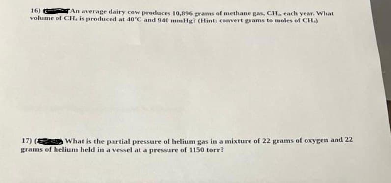 16)
TAn average dairy cow produces 10,896 grams of methane gas, CH., each year. What
volume of CH. is produced at 40°C and 940 mmHg? (Hint: convert grams to moles of CH.)
17) ( What is the partial pressure of helium gas in a mixture of 22 grams of oxygen and 22
grams of helium held in a vessel at a pressure of 1150 torr?