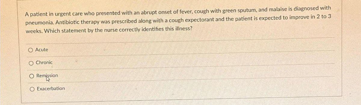 A patient in urgent care who presented with an abrupt onset of fever, cough with green sputum, and malaise is diagnosed with
pneumonia. Antibiotic therapy was prescribed along with a cough expectorant and the patient is expected to improve in 2 to 3
weeks. Which statement by the nurse correctly identifies this illness?
O Acute
O Chronic
O Remission
O Exacerbation