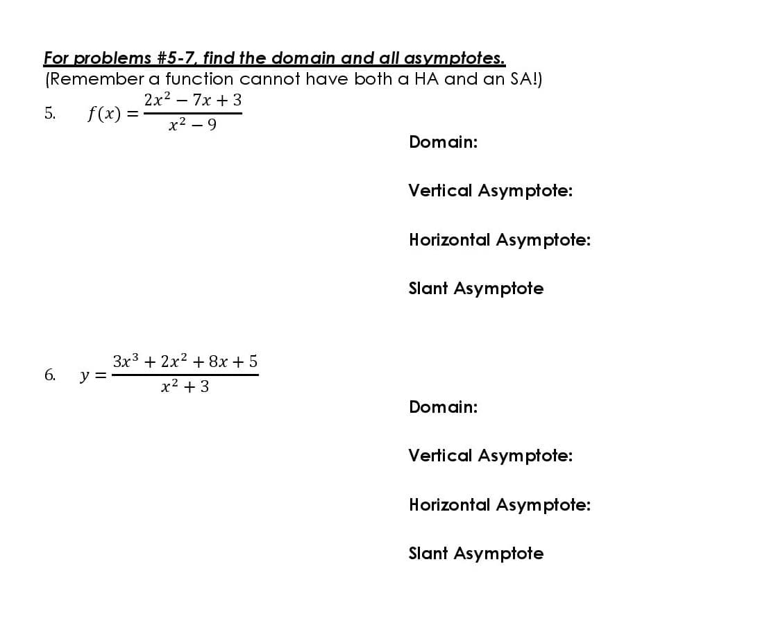For problems #5-7. find the domain and all asymptotes.
(Remember a function cannot have both a HA and an SA!)
2x2 - 7x +3
5.
f(x) =
х2 — 9
Domain:
Vertical Asymptote:
Horizontal Asymptote:
Slant Asymptote
3x3 + 2x2 + 8x + 5
y =
6.
x2 + 3
Domain:
Vertical Asymptote:
Horizontal Asymptote:
Slant Asymptote
