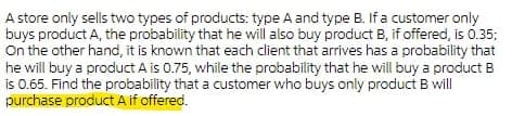 A store only sells two types of products: type A and type B. If a customer only
buys product A, the probability that he will also buy product B, if offered, is 0.35;
On the other hand, it is known that each client that arrives has a probability that
he will buy a product A is 0.75, while the probability that he will buy a product B
is 0.65. Find the probability that a customer who buys only product B will
purchase product A if offered.
