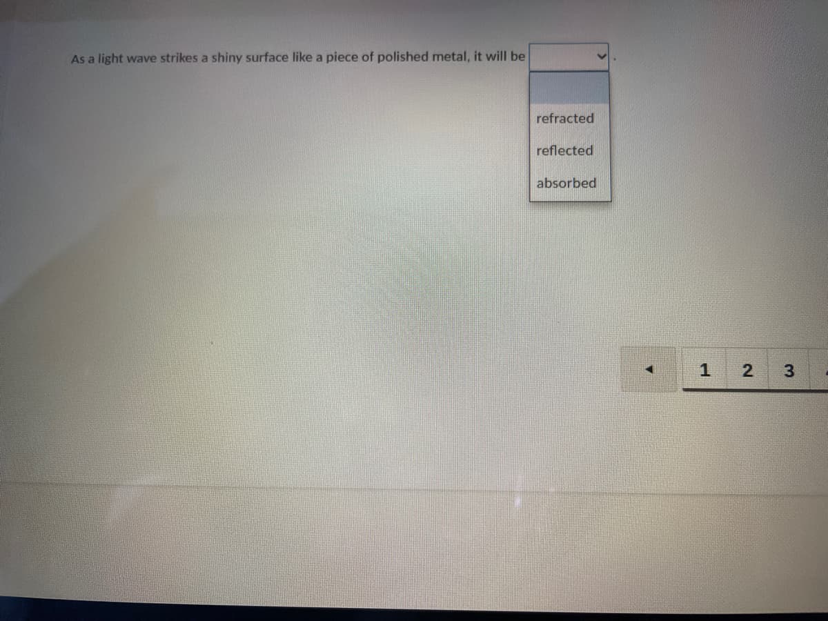 As a light wave strikes a shiny surface like a piece of polished metal, it will be
refracted
reflected
absorbed
1.
3
