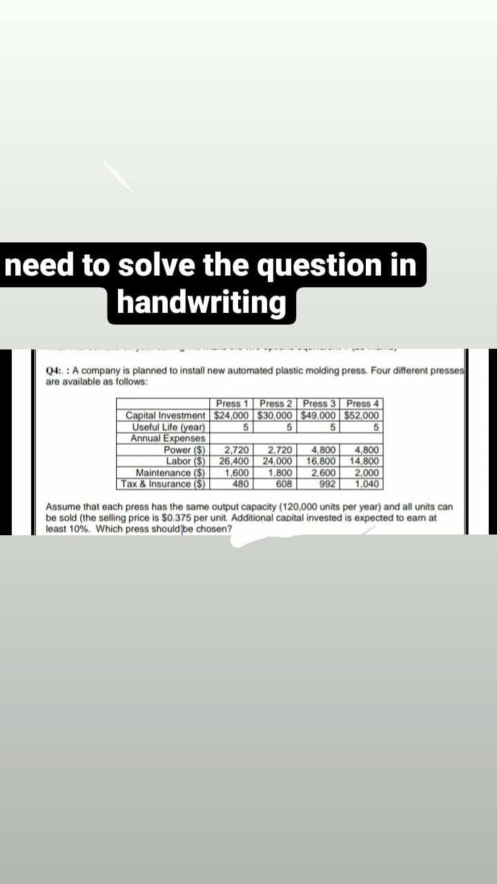 need to solve the question in
handwriting
Q4:.: A company is planned to install new automated plastic molding press. Four different presses
are available as follows:
Press 1 Press 2
Press 3 Press 4
Capital Investment $24,000 $30,000 $49,000 $52,000
Useful Life (year)
5
5
5
5
Annual Expenses
Power (S)
Labor ($)
Maintenance ($)
Tax & Insurance ($)
2,720 2,720
26,400
24,000
1,600
480
1,800
608
4,800
16,800
2,600
992
4,800
14.800
2,000
1,040
Assume that each press has the same output capacity (120,000 units per year) and all units can
be sold (the selling price is $0.375 per unit. Additional capital invested is expected to earn at
least 10%. Which press should be chosen?