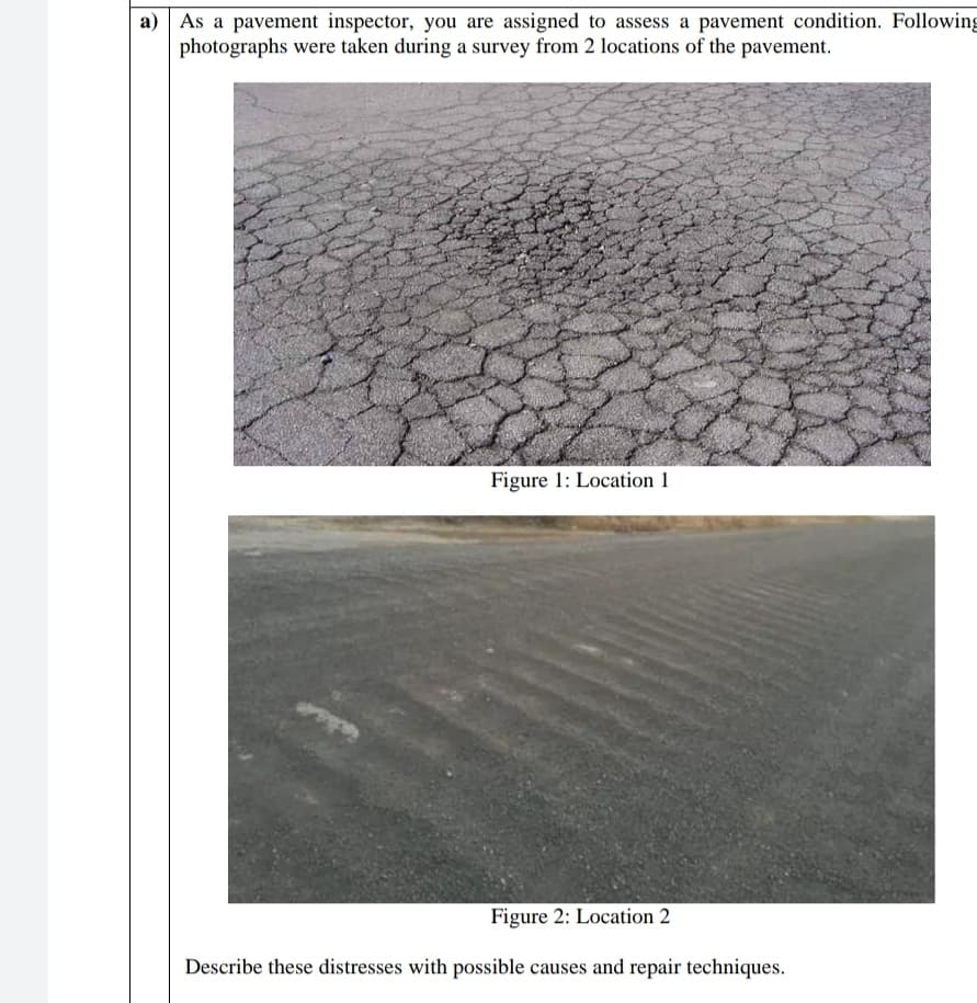 a) As a pavement inspector, you are assigned to assess a pavement condition. Following
photographs were taken during a survey from 2 locations of the pavement.
Figure 1: Location 1
Figure 2: Location 2
Describe these distresses with possible causes and repair techniques.
