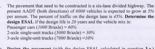 The pavement that need to be constructed is a six-lane divided highway. The
present AADT (both directions) of 6000 vehicles is expected to grow at 5%
per annum. The percent of traffic on the design lane is 45%. Determine the
design ESAL if the design life is 20 years and the vehicle mix is:
Passenger cars (1000 lb/axle) 60%
2-axle single-unit trucks (5000 lb/axle) = 30%
3-axle single-unit trucks (7000 lb/axle) 10%
%3D
Dosign the navement (with the design ESAL calculated in auestion 3a)
