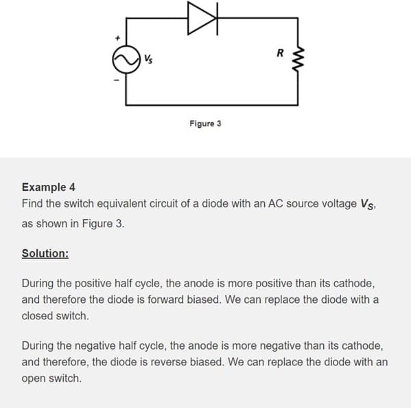 R
Vs
Figure 3
Example 4
Find the switch equivalent circuit of a diode with an AC source voltage Vs,
as shown in Figure 3.
Solution:
During the positive half cycle, the anode is more positive than its cathode,
and therefore the diode is forward biased. We can replace the diode with a
closed switch.
During the negative half cycle, the anode is more negative than its cathode,
and therefore, the diode is reverse biased. We can replace the diode with an
open switch.
