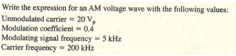 Write the expression for an AM voltage wave with the following values:
Unmodulated carrier = 20 V,
Modulation coefficient = 0.4
Modulating signal frequency = 5 kHz
Carrier frequency = 200 kHz

