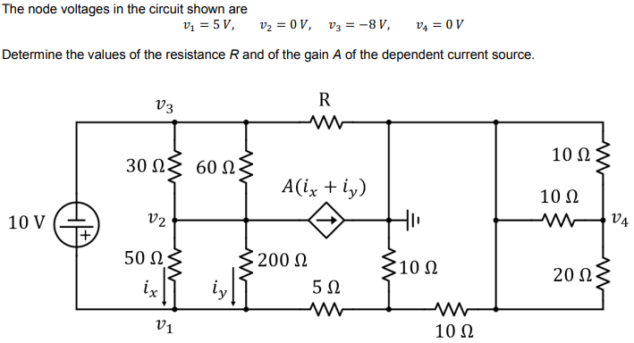 The node voltages in the circuit shown are
v1 = 5 V,
v2 = 0 V, v3 = -8 V,
v4 = 0 V
Determine the values of the resistance Rand of the gain A of the dependent current source.
R
V3
10 Ω
30 Ω 60 Ως
A(ix + iy)
10 N
10 V
v2
V4
50 N
200 N
310 N
20 Ω
ix
iy
5Ω
Vị
10 N
