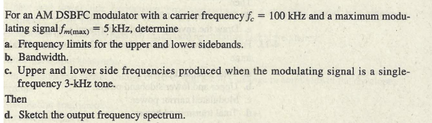For an AM DSBFC modulator with a carrier frequency f. = 100 kHz and a maximum modu-
lating signal fm(max) = 5 kHz, determine
a. Frequency limits for the upper and lower sidebands.
b. Bandwidth.
c. Upper and lower side frequencies produced when the modulating signal is a single-
frequency 3-kHz tone.
Then
d. Sketch the output frequency spectrum.
