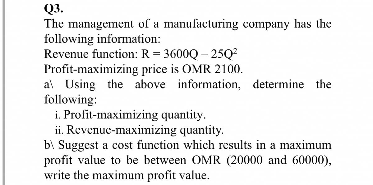 Q3.
The management of a manufacturing company has the
following information:
Revenue function: R = 3600Q– 25Q²
Profit-maximizing price is OMR 2100.
al Using the above information, determine the
following:
i. Profit-maximizing quantity.
ii. Revenue-maximizing quantity.
b\ Suggest a cost function which results in a maximum
profit value to be between OMR (20000 and 60000),
write the maximum profit value.
