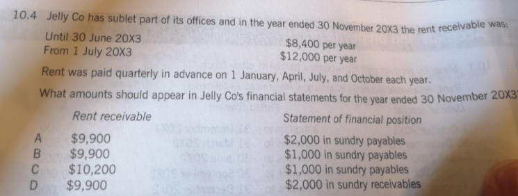 10.4 Jelly Co has sublet part of its offices and in the year ended 30 November 20X3 the rent receivable was.
Until 30 June 20X3
From 1 July 2OX3
$8,400 per year
$12,000 per year
Rent was paid quarterly in advance on 1 January, April, July, and October each year.
What amounts should appear in Jelly Co's financial statements for the year ended 30 November 20X3
Rent receivable
Statement of financial position
A $9,900
$9,900
$10,200
$9,900
$2,000 in sundry payables
$1,000 in sundry payables
$1,000 in sundry payables
$2,000 in sundry receivables
C
D
