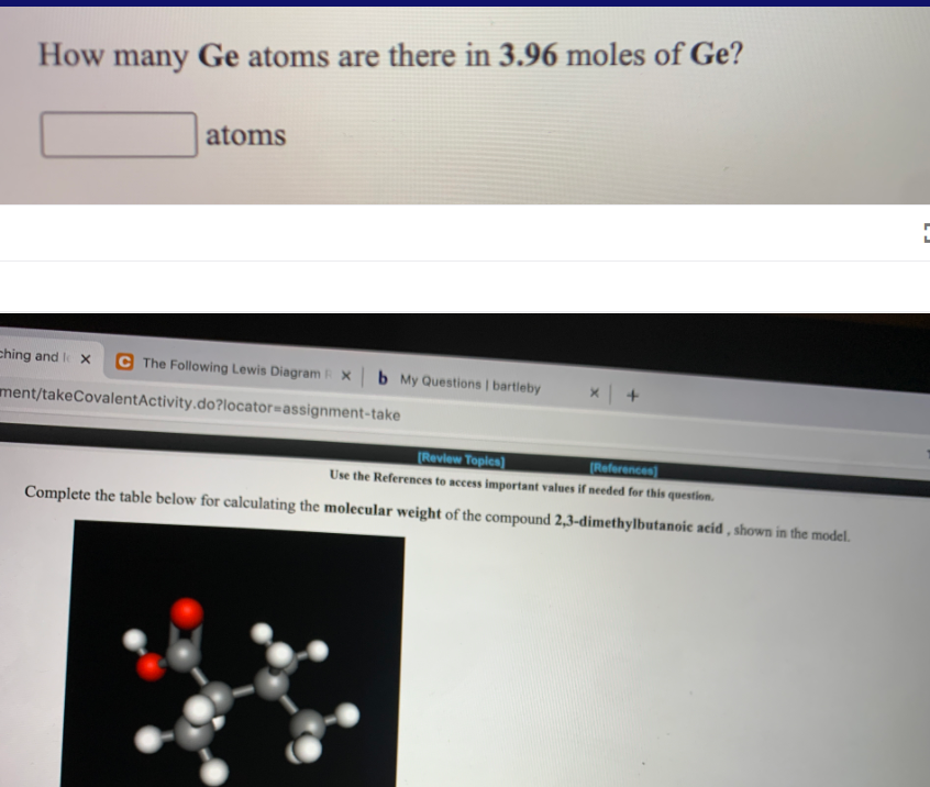 How many Ge atoms are there in 3.96 moles of Ge?
atoms
ching and l x
C The Following Lewis Diagram X
b My Questions | bartleby
ment/takeCovalentActivity.do?locator=Dassignment-take
[Review Topica)
(References
Use the References to access important values if needed for this question.
Complete the table below for calculating the molecular weight of the compound 2,3-dimethylbutanoic acid , shown in the model.
