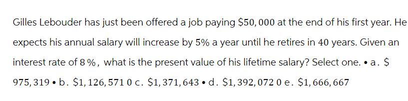 Gilles Lebouder has just been offered a job paying $50,000 at the end of his first year. He
expects his annual salary will increase by 5% a year until he retires in 40 years. Given an
interest rate of 8%, what is the present value of his lifetime salary? Select one. • a. $
975, 319 b. $1, 126, 571 0 c. $1,371, 643 d. $1,392, 072 0 e. $1, 666, 667
●
