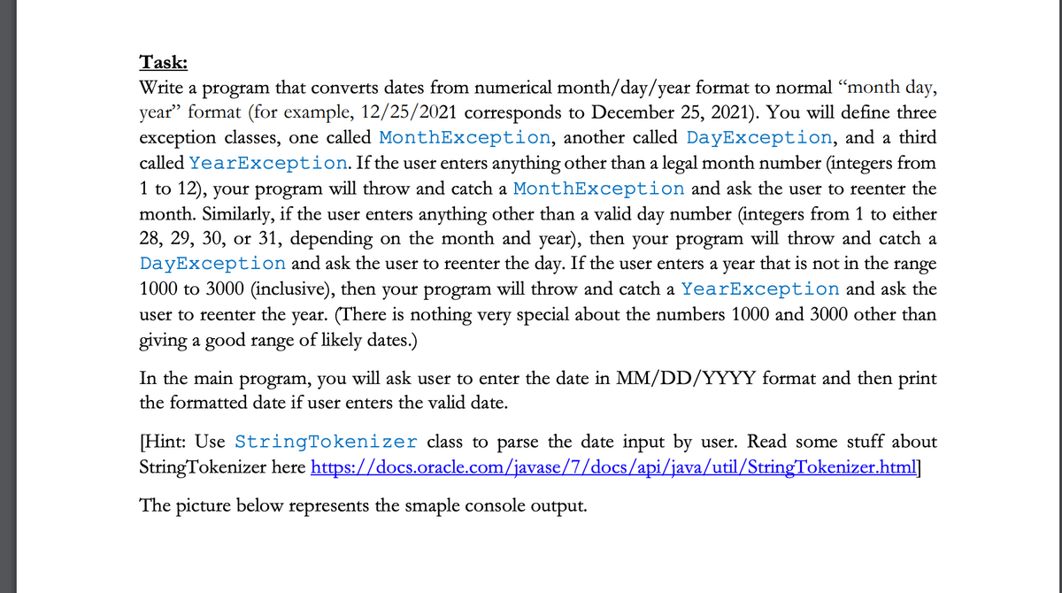 Task:
Write a program that converts dates from numerical month/day/year format to normal “month day,
year" format (for example, 12/25/2021 corresponds to December 25, 2021). You will define three
exception classes, one called MonthException, another called DayException, and a third
called YearException. If the user enters anything other than a legal month number (integers from
1 to 12), your program will throw and catch a MonthException and ask the user to reenter the
month. Similarly, if the user enters anything other than a valid day number (integers from 1 to either
28, 29, 30, or 31, depending on the month and year), then your program will throw and catch a
DayException and ask the user to reenter the day. If the user enters a year that is not in the range
1000 to 3000 (inclusive), then your program will throw and catch a YearException and ask the
user to reenter the year. (There is nothing very special about the numbers 1000 and 3000 other than
giving a good range of likely dates.)
In the main program, you will ask user to enter the date in MM/DD/YYYY format and then print
the formatted date if user enters the valid date.
[Hint: Use StringTokenizer class to parse the date input by user. Read some stuff about
StringTokenizer here https://docs.oracle.com/javase/7/docs/api/java/util/StringTokenizer.html]
The picture below represents the smaple console output.